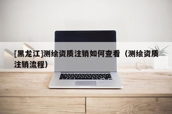 [黑龍江]測繪資質注銷如何查看（測繪資質注銷流程）