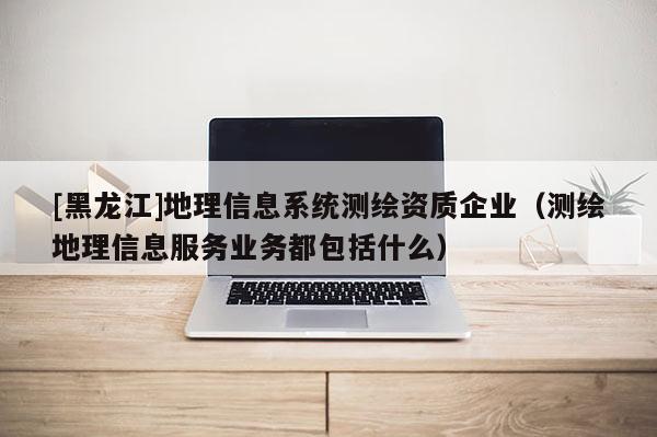 [黑龍江]地理信息系統測繪資質企業（測繪地理信息服務業務都包括什么）