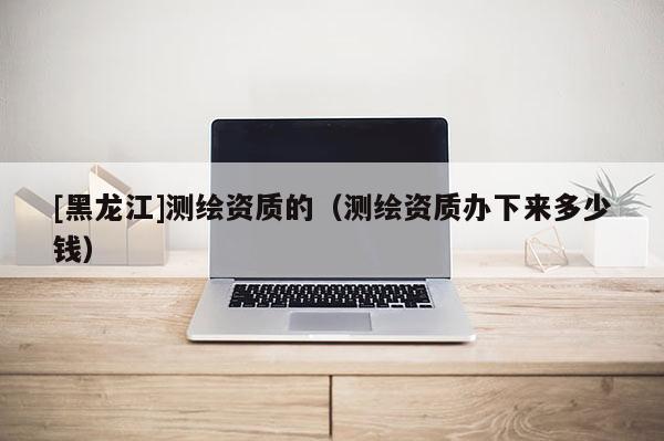 [黑龍江]測繪資質的（測繪資質辦下來多少錢）
