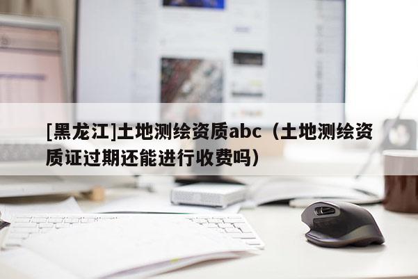 [黑龍江]土地測繪資質abc（土地測繪資質證過期還能進行收費嗎）