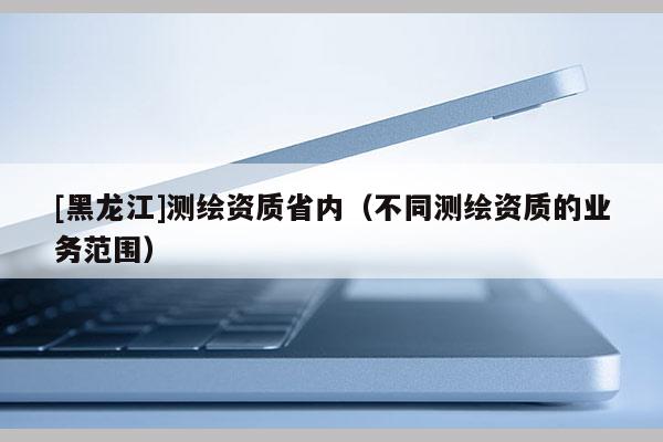 [黑龍江]測繪資質省內（不同測繪資質的業務范圍）