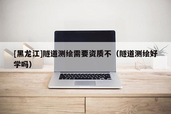 [黑龍江]隧道測繪需要資質不（隧道測繪好學嗎）