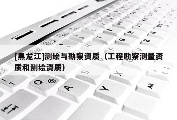[黑龍江]測繪與勘察資質（工程勘察測量資質和測繪資質）