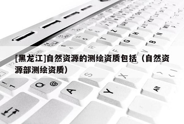 [黑龍江]自然資源的測繪資質包括（自然資源部測繪資質）