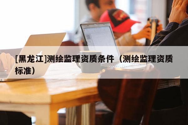 [黑龍江]測繪監理資質條件（測繪監理資質標準）