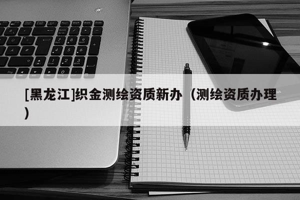 [黑龍江]織金測繪資質新辦（測繪資質辦理）