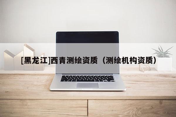 [黑龍江]西青測繪資質（測繪機構資質）