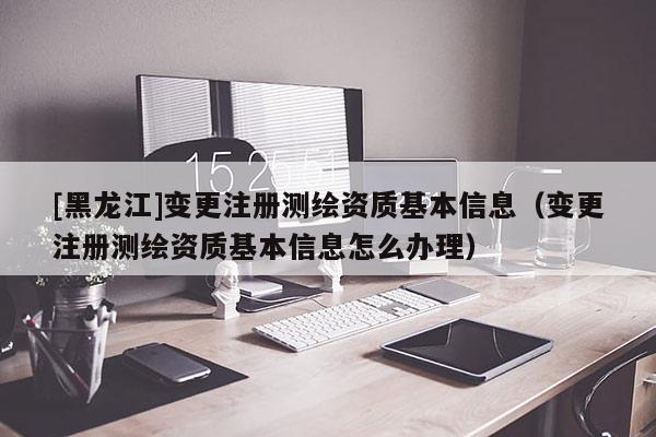 [黑龍江]變更注冊測繪資質基本信息（變更注冊測繪資質基本信息怎么辦理）