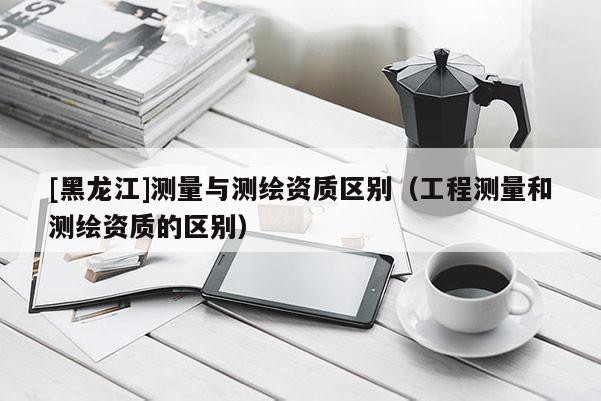 [黑龍江]測量與測繪資質區別（工程測量和測繪資質的區別）