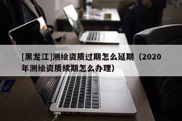 [黑龍江]測繪資質過期怎么延期（2020年測繪資質續期怎么辦理）
