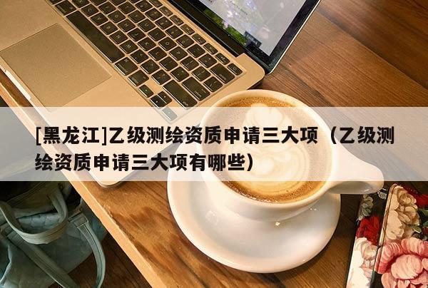 [黑龍江]乙級測繪資質申請三大項（乙級測繪資質申請三大項有哪些）