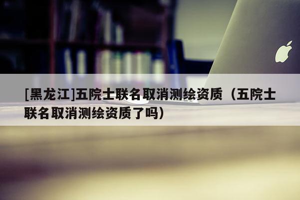 [黑龍江]五院士聯名取消測繪資質（五院士聯名取消測繪資質了嗎）