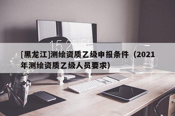 [黑龍江]測繪資質乙級申報條件（2021年測繪資質乙級人員要求）