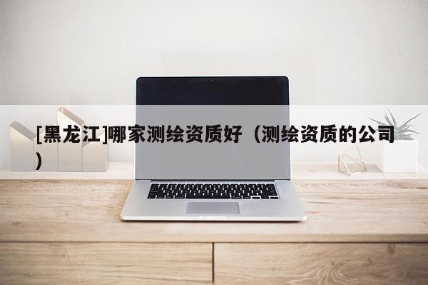 [黑龍江]哪家測繪資質好（測繪資質的公司）