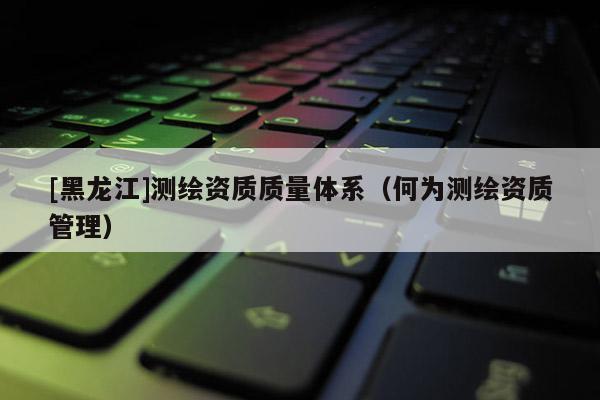 [黑龍江]測繪資質質量體系（何為測繪資質管理）