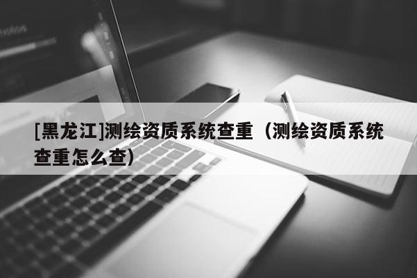 [黑龍江]測繪資質(zhì)系統(tǒng)查重（測繪資質(zhì)系統(tǒng)查重怎么查）