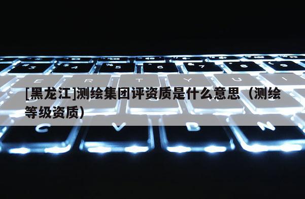 [黑龍江]測繪集團評資質(zhì)是什么意思（測繪等級資質(zhì)）