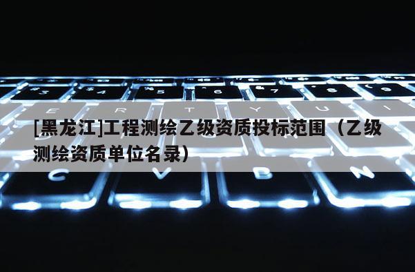 [黑龍江]工程測繪乙級(jí)資質(zhì)投標(biāo)范圍（乙級(jí)測繪資質(zhì)單位名錄）