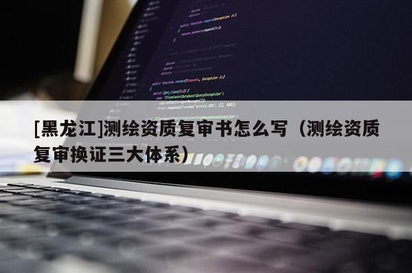 [黑龍江]測繪資質(zhì)復審書怎么寫（測繪資質(zhì)復審換證三大體系）