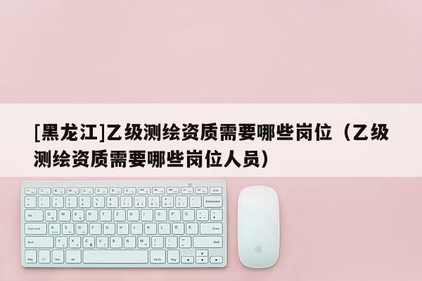 [黑龍江]乙級(jí)測(cè)繪資質(zhì)需要哪些崗位（乙級(jí)測(cè)繪資質(zhì)需要哪些崗位人員）