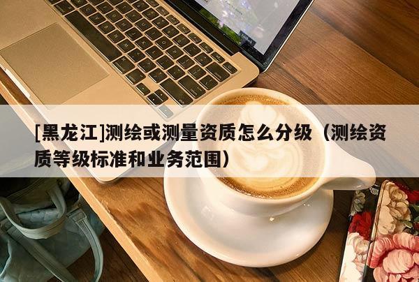 [黑龍江]測(cè)繪或測(cè)量資質(zhì)怎么分級(jí)（測(cè)繪資質(zhì)等級(jí)標(biāo)準(zhǔn)和業(yè)務(wù)范圍）