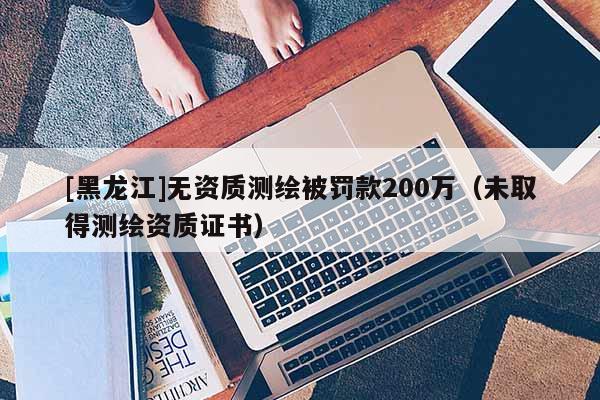 [黑龍江]無(wú)資質(zhì)測(cè)繪被罰款200萬(wàn)（未取得測(cè)繪資質(zhì)證書）