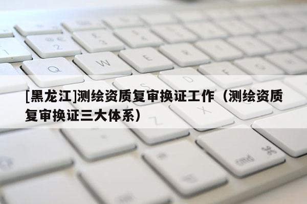 [黑龍江]測(cè)繪資質(zhì)復(fù)審換證工作（測(cè)繪資質(zhì)復(fù)審換證三大體系）
