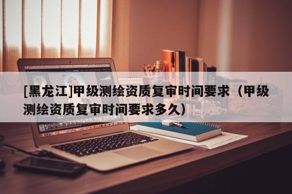 [黑龍江]甲級測繪資質復審時間要求（甲級測繪資質復審時間要求多久）