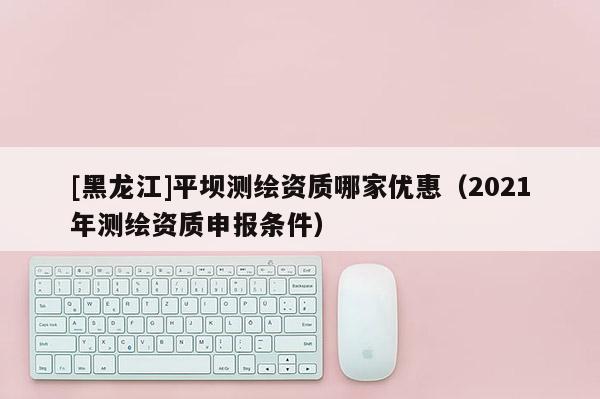 [黑龍江]平壩測繪資質哪家優惠（2021年測繪資質申報條件）