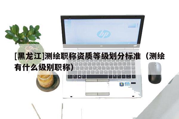 [黑龍江]測繪職稱資質等級劃分標準（測繪有什么級別職稱）
