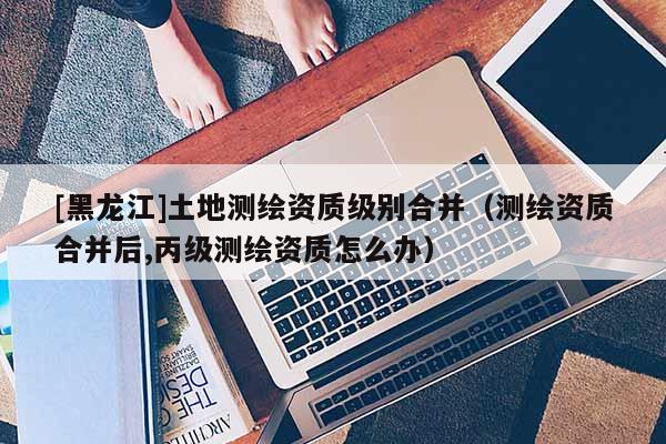 [黑龍江]土地測繪資質級別合并（測繪資質合并后,丙級測繪資質怎么辦）