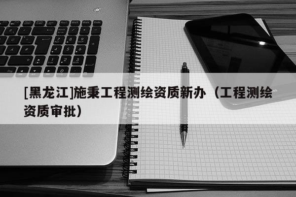 [黑龍江]施秉工程測繪資質新辦（工程測繪資質審批）