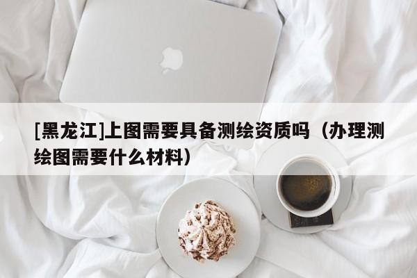 [黑龍江]上圖需要具備測繪資質嗎（辦理測繪圖需要什么材料）