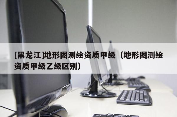 [黑龍江]地形圖測繪資質甲級（地形圖測繪資質甲級乙級區別）