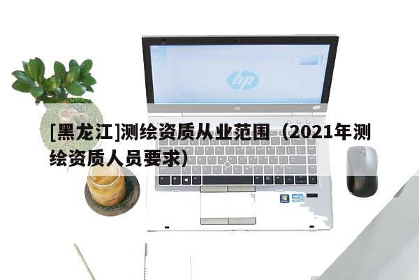 [黑龍江]測繪資質從業范圍（2021年測繪資質人員要求）
