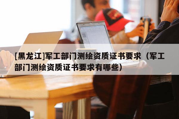 [黑龍江]軍工部門測繪資質證書要求（軍工部門測繪資質證書要求有哪些）