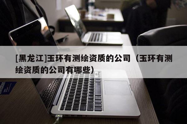 [黑龍江]玉環有測繪資質的公司（玉環有測繪資質的公司有哪些）