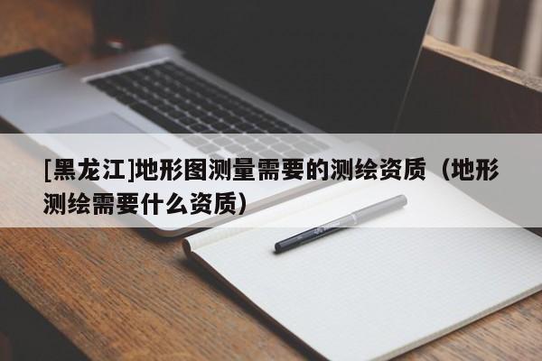 [黑龍江]地形圖測量需要的測繪資質（地形測繪需要什么資質）