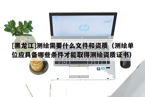 [黑龍江]測繪需要什么文件和資質（測繪單位應具備哪些條件才能取得測繪資質證書）