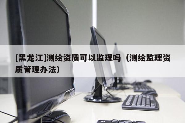 [黑龍江]測繪資質可以監理嗎（測繪監理資質管理辦法）