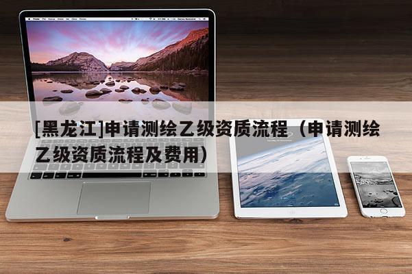 [黑龍江]申請測繪乙級資質流程（申請測繪乙級資質流程及費用）