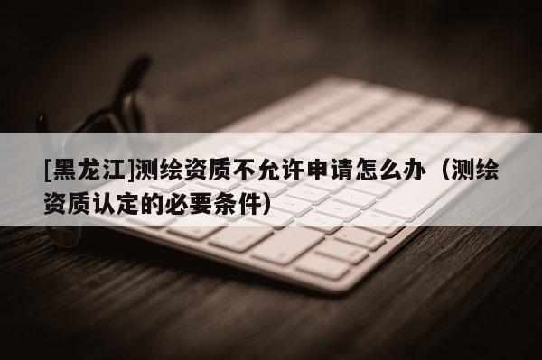 [黑龍江]測繪資質不允許申請怎么辦（測繪資質認定的必要條件）