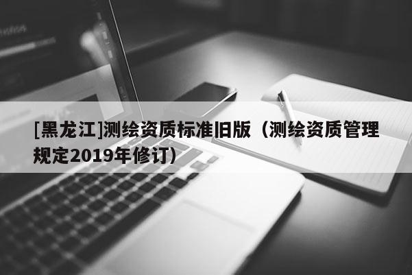 [黑龍江]測繪資質標準舊版（測繪資質管理規定2019年修訂）