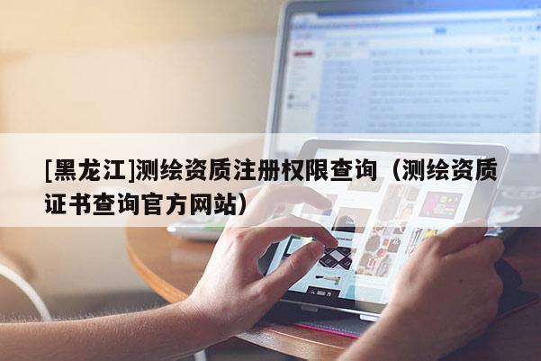 [黑龍江]測繪資質注冊權限查詢（測繪資質證書查詢官方網站）