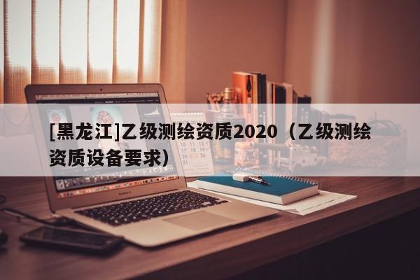 [黑龍江]乙級測繪資質2020（乙級測繪資質設備要求）