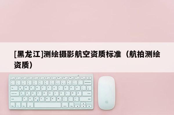 [黑龍江]測繪攝影航空資質(zhì)標(biāo)準(zhǔn)（航拍測繪資質(zhì)）