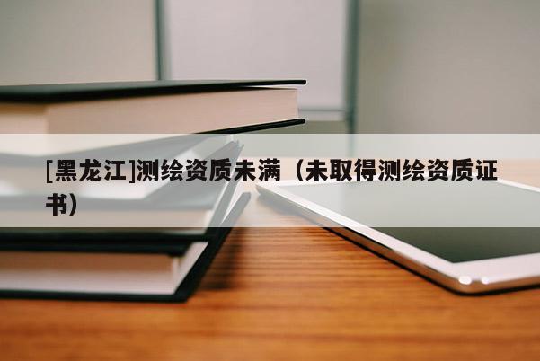 [黑龍江]測繪資質未滿（未取得測繪資質證書）