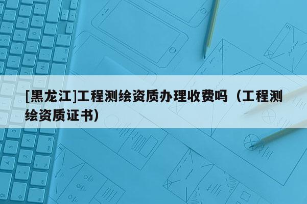 [黑龍江]工程測繪資質辦理收費嗎（工程測繪資質證書）
