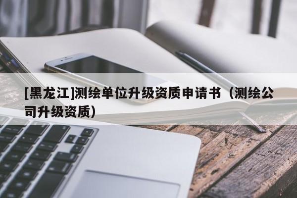 [黑龍江]測繪單位升級資質申請書（測繪公司升級資質）