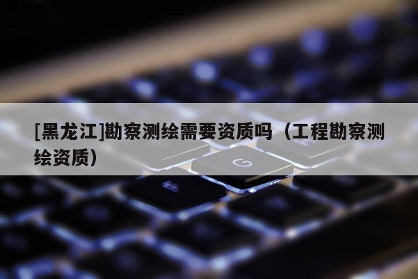 [黑龍江]勘察測繪需要資質嗎（工程勘察測繪資質）